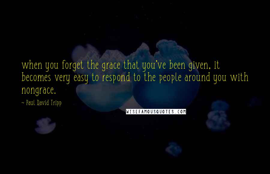 Paul David Tripp Quotes: when you forget the grace that you've been given, it becomes very easy to respond to the people around you with nongrace.