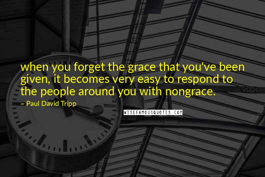 Paul David Tripp Quotes: when you forget the grace that you've been given, it becomes very easy to respond to the people around you with nongrace.