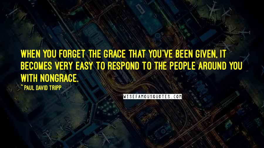 Paul David Tripp Quotes: when you forget the grace that you've been given, it becomes very easy to respond to the people around you with nongrace.