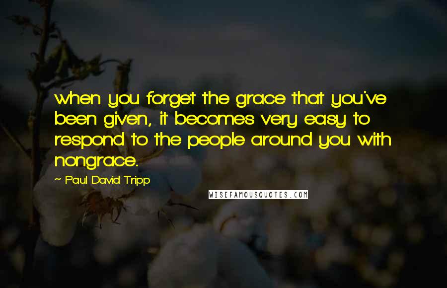 Paul David Tripp Quotes: when you forget the grace that you've been given, it becomes very easy to respond to the people around you with nongrace.