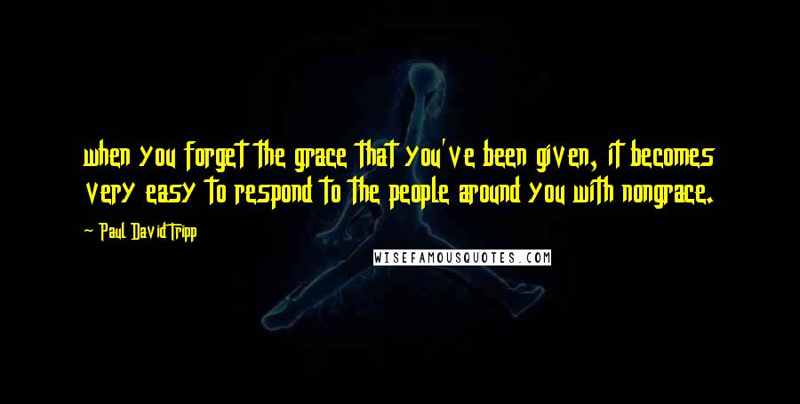 Paul David Tripp Quotes: when you forget the grace that you've been given, it becomes very easy to respond to the people around you with nongrace.