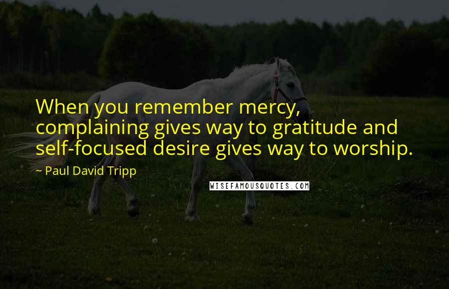 Paul David Tripp Quotes: When you remember mercy, complaining gives way to gratitude and self-focused desire gives way to worship.