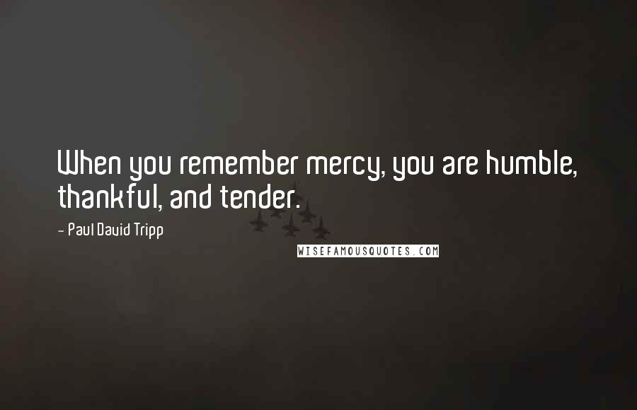 Paul David Tripp Quotes: When you remember mercy, you are humble, thankful, and tender.