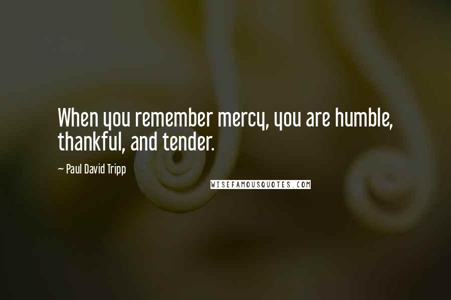 Paul David Tripp Quotes: When you remember mercy, you are humble, thankful, and tender.