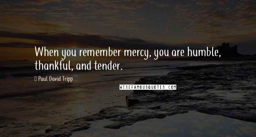 Paul David Tripp Quotes: When you remember mercy, you are humble, thankful, and tender.