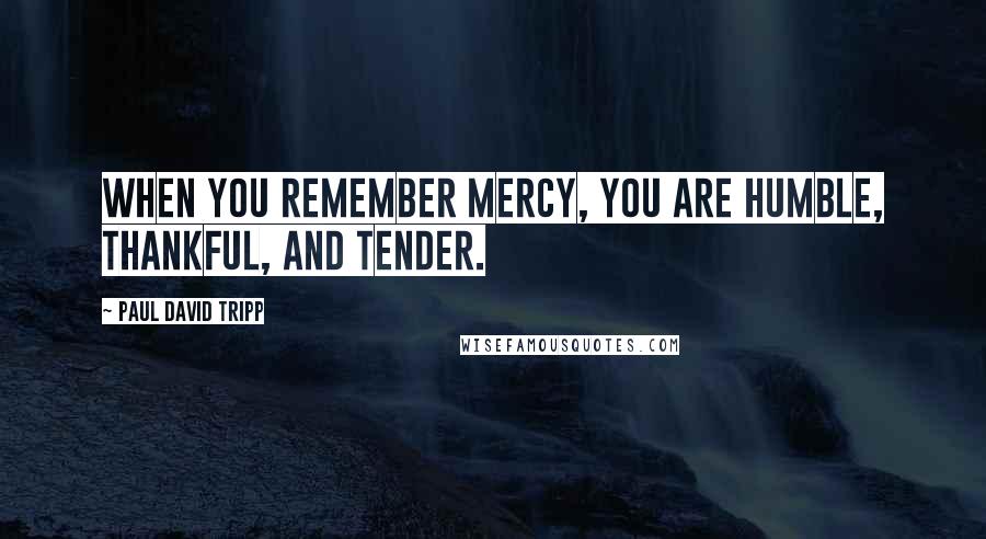 Paul David Tripp Quotes: When you remember mercy, you are humble, thankful, and tender.