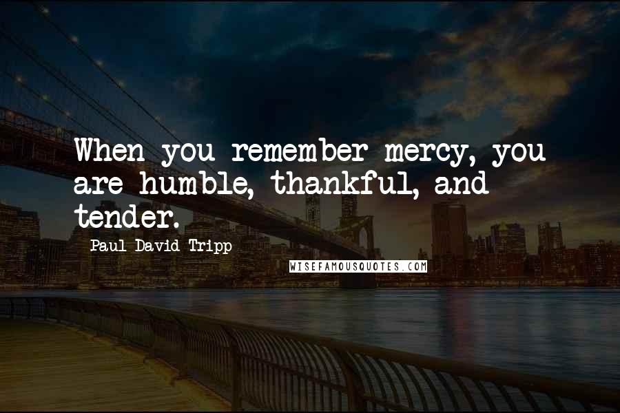 Paul David Tripp Quotes: When you remember mercy, you are humble, thankful, and tender.