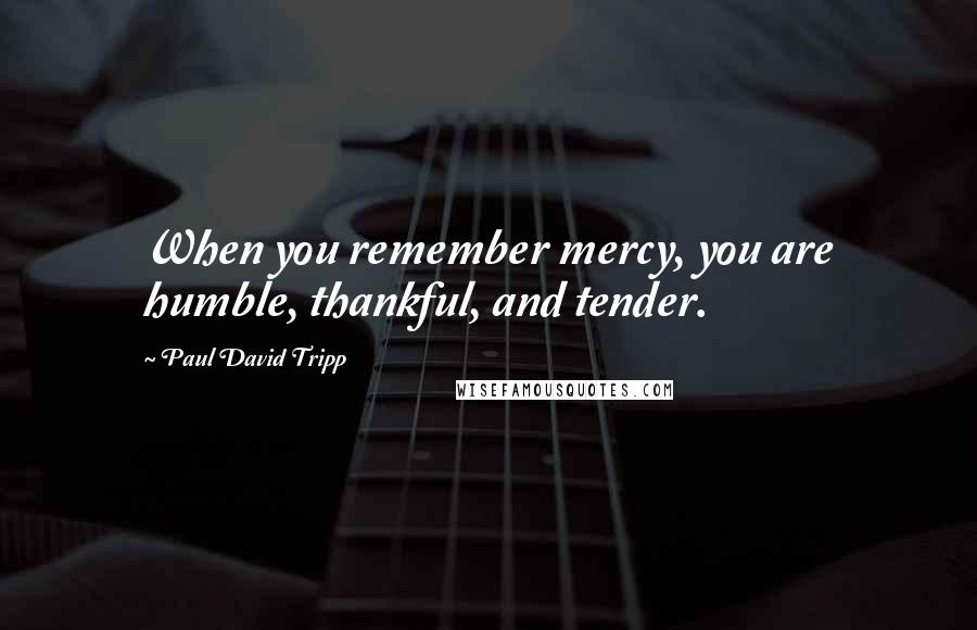 Paul David Tripp Quotes: When you remember mercy, you are humble, thankful, and tender.