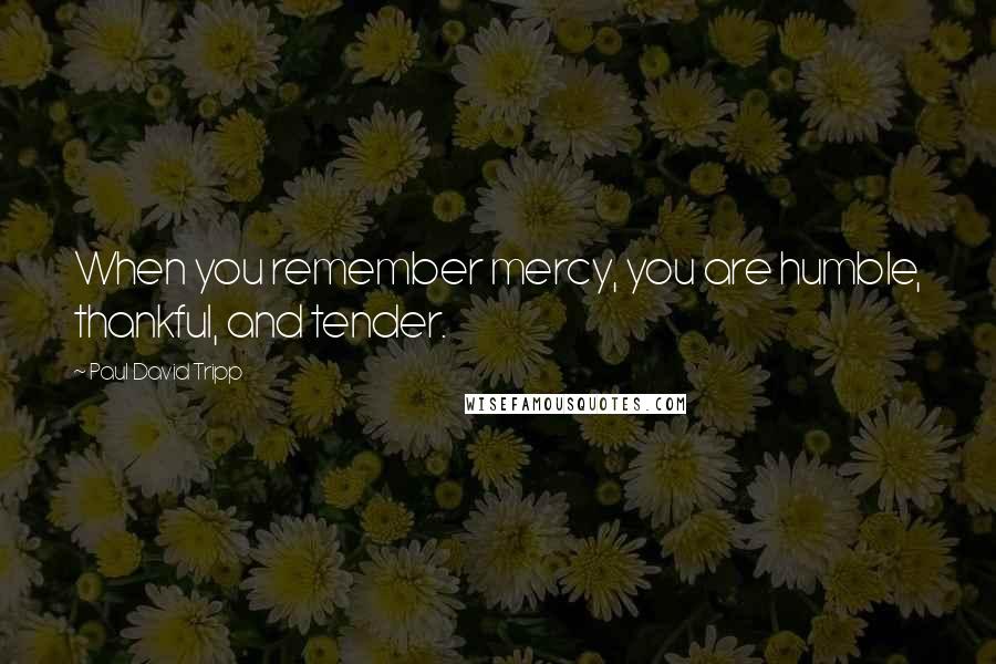 Paul David Tripp Quotes: When you remember mercy, you are humble, thankful, and tender.