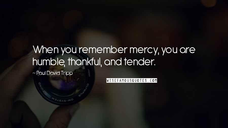 Paul David Tripp Quotes: When you remember mercy, you are humble, thankful, and tender.