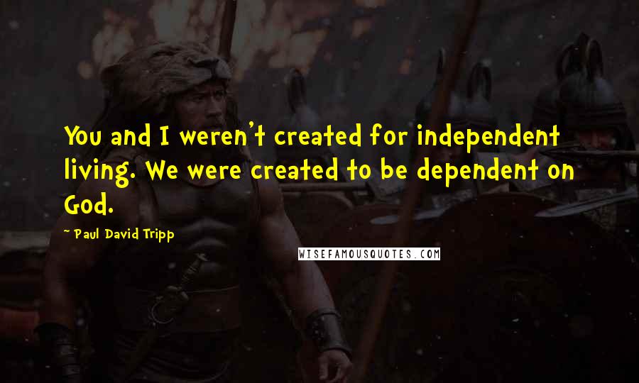 Paul David Tripp Quotes: You and I weren't created for independent living. We were created to be dependent on God.