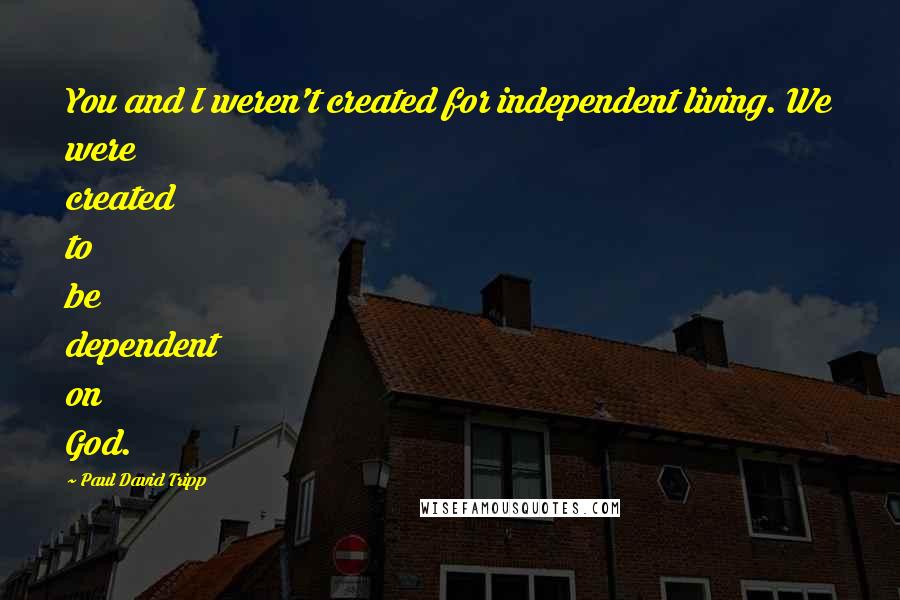 Paul David Tripp Quotes: You and I weren't created for independent living. We were created to be dependent on God.