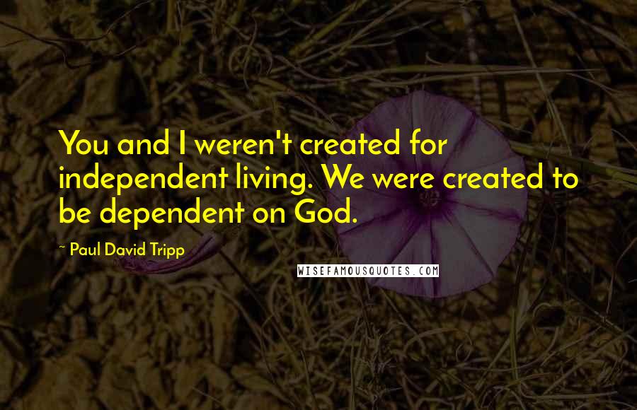 Paul David Tripp Quotes: You and I weren't created for independent living. We were created to be dependent on God.