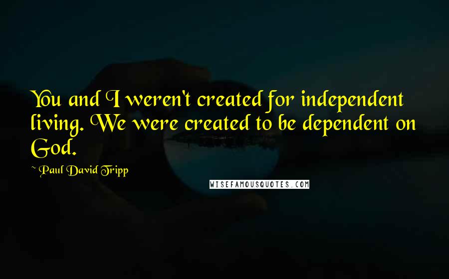 Paul David Tripp Quotes: You and I weren't created for independent living. We were created to be dependent on God.