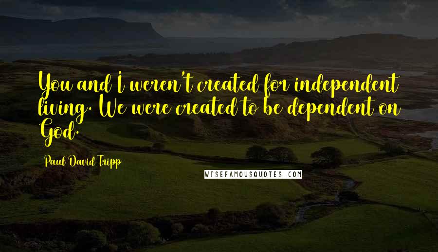 Paul David Tripp Quotes: You and I weren't created for independent living. We were created to be dependent on God.