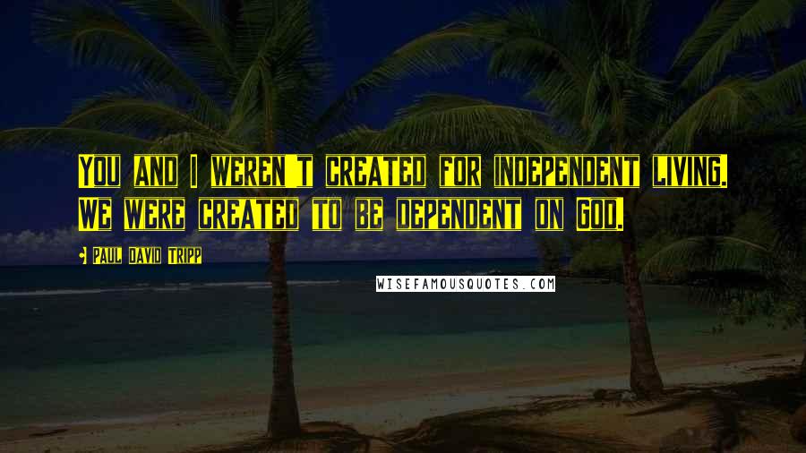 Paul David Tripp Quotes: You and I weren't created for independent living. We were created to be dependent on God.