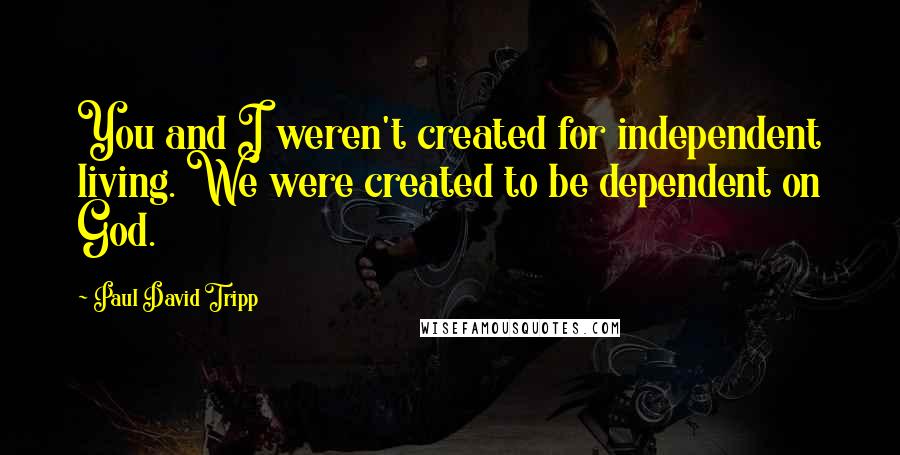 Paul David Tripp Quotes: You and I weren't created for independent living. We were created to be dependent on God.