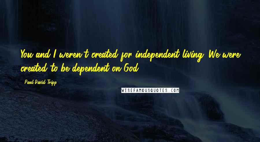 Paul David Tripp Quotes: You and I weren't created for independent living. We were created to be dependent on God.