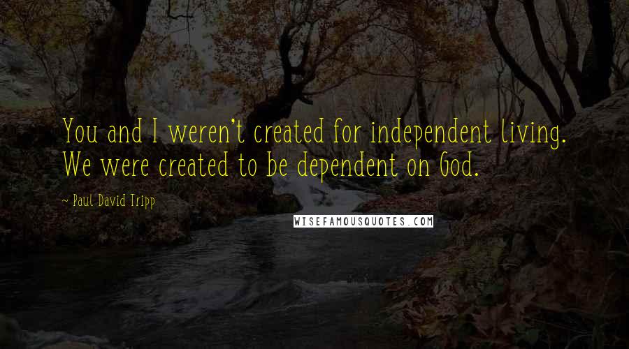 Paul David Tripp Quotes: You and I weren't created for independent living. We were created to be dependent on God.