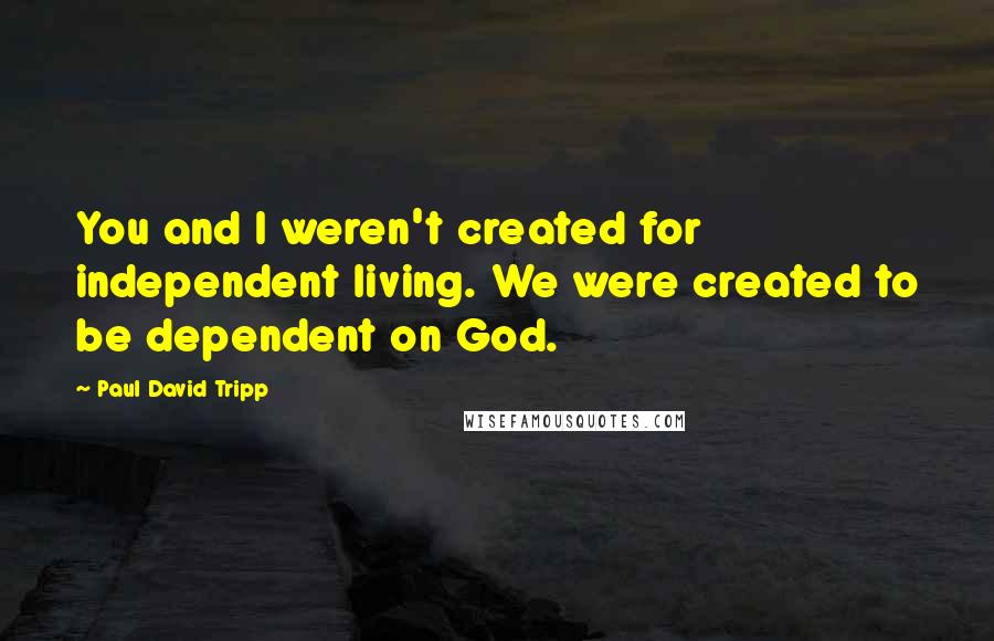 Paul David Tripp Quotes: You and I weren't created for independent living. We were created to be dependent on God.