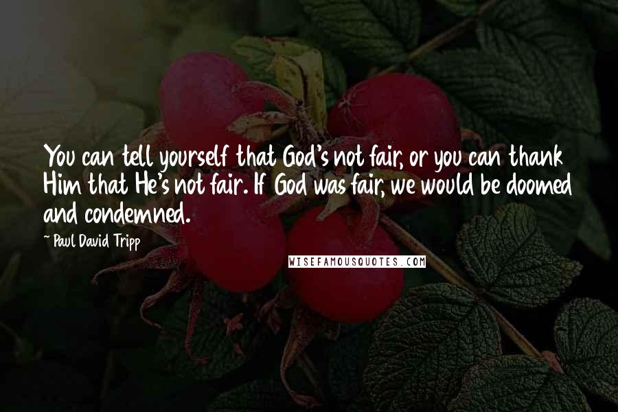 Paul David Tripp Quotes: You can tell yourself that God's not fair, or you can thank Him that He's not fair. If God was fair, we would be doomed and condemned.