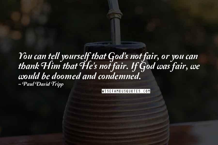 Paul David Tripp Quotes: You can tell yourself that God's not fair, or you can thank Him that He's not fair. If God was fair, we would be doomed and condemned.