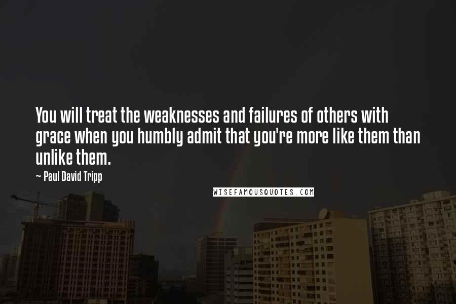 Paul David Tripp Quotes: You will treat the weaknesses and failures of others with grace when you humbly admit that you're more like them than unlike them.