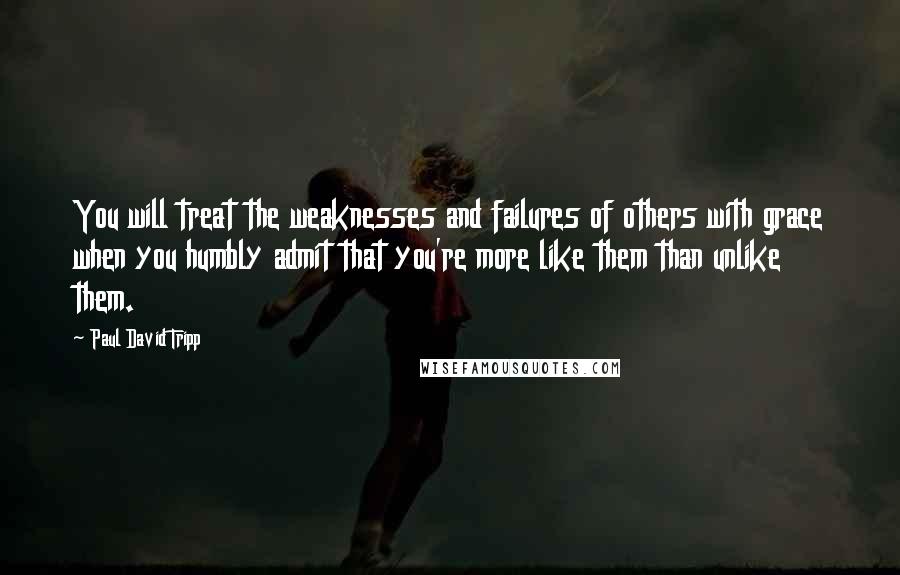 Paul David Tripp Quotes: You will treat the weaknesses and failures of others with grace when you humbly admit that you're more like them than unlike them.