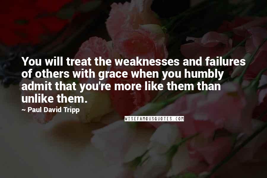 Paul David Tripp Quotes: You will treat the weaknesses and failures of others with grace when you humbly admit that you're more like them than unlike them.