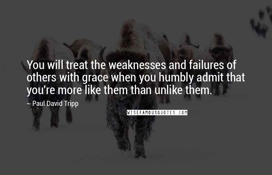 Paul David Tripp Quotes: You will treat the weaknesses and failures of others with grace when you humbly admit that you're more like them than unlike them.
