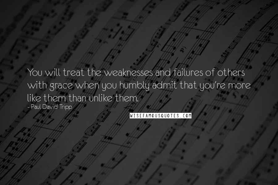 Paul David Tripp Quotes: You will treat the weaknesses and failures of others with grace when you humbly admit that you're more like them than unlike them.
