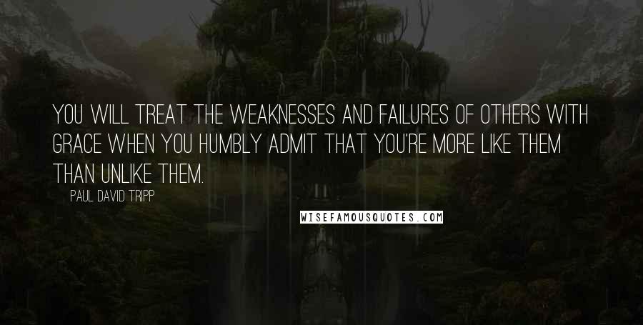 Paul David Tripp Quotes: You will treat the weaknesses and failures of others with grace when you humbly admit that you're more like them than unlike them.