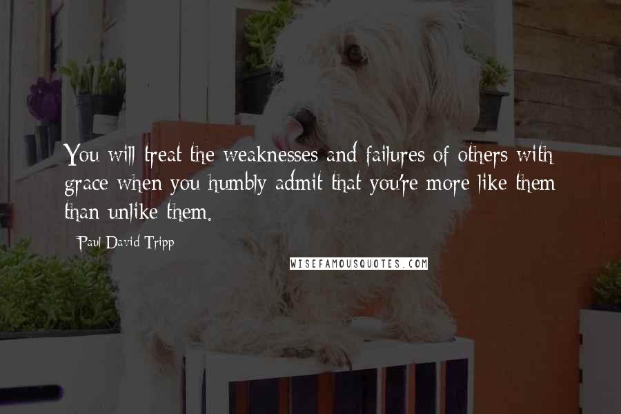 Paul David Tripp Quotes: You will treat the weaknesses and failures of others with grace when you humbly admit that you're more like them than unlike them.