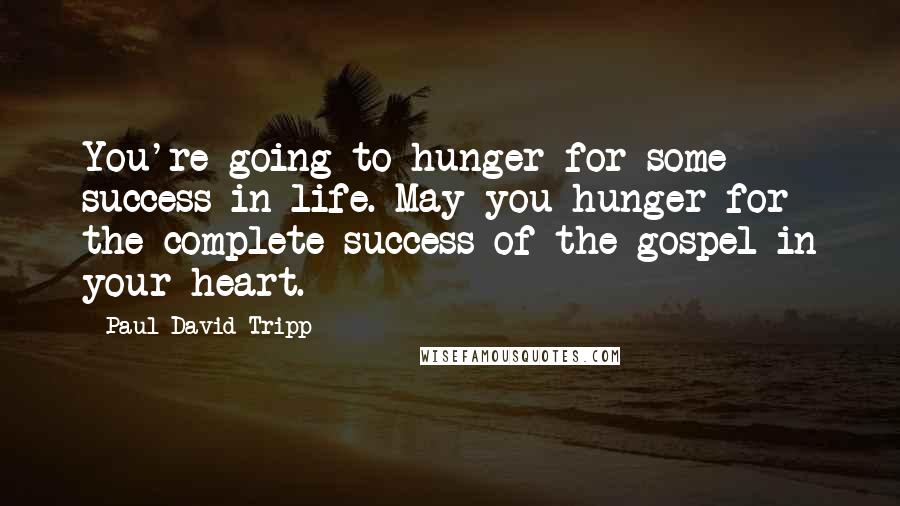 Paul David Tripp Quotes: You're going to hunger for some success in life. May you hunger for the complete success of the gospel in your heart.