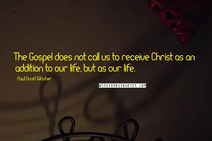 Paul David Washer Quotes: The Gospel does not call us to receive Christ as an addition to our life, but as our life.