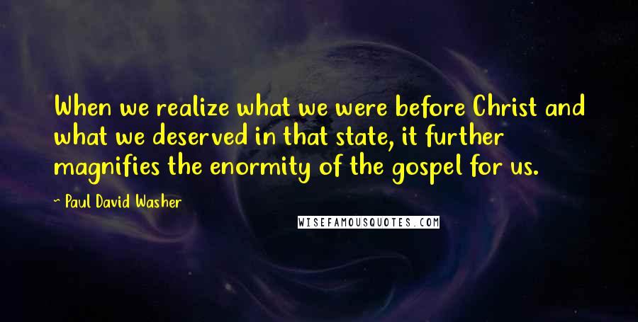 Paul David Washer Quotes: When we realize what we were before Christ and what we deserved in that state, it further magnifies the enormity of the gospel for us.