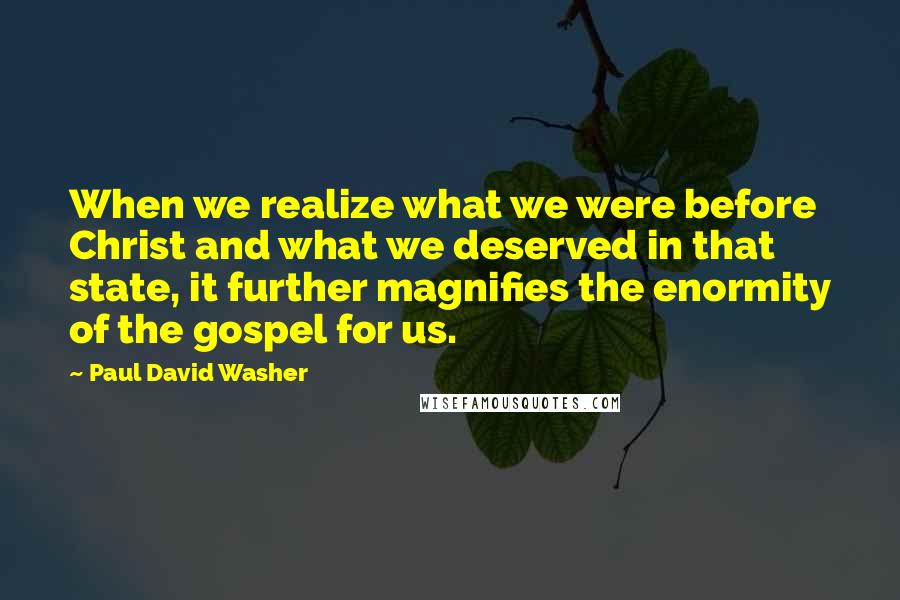 Paul David Washer Quotes: When we realize what we were before Christ and what we deserved in that state, it further magnifies the enormity of the gospel for us.