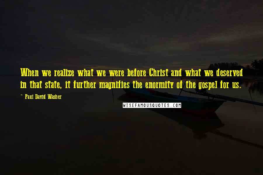 Paul David Washer Quotes: When we realize what we were before Christ and what we deserved in that state, it further magnifies the enormity of the gospel for us.