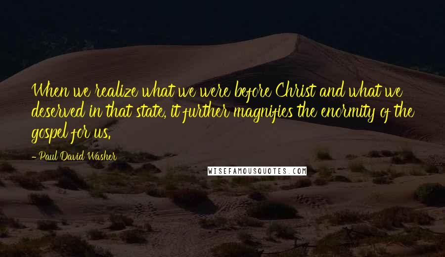 Paul David Washer Quotes: When we realize what we were before Christ and what we deserved in that state, it further magnifies the enormity of the gospel for us.