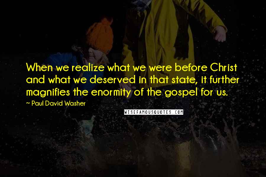 Paul David Washer Quotes: When we realize what we were before Christ and what we deserved in that state, it further magnifies the enormity of the gospel for us.