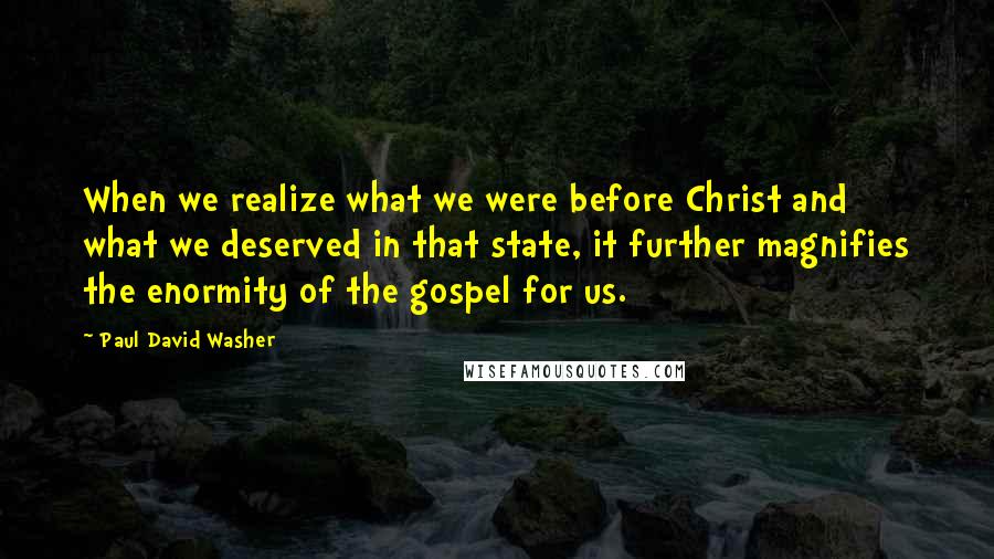Paul David Washer Quotes: When we realize what we were before Christ and what we deserved in that state, it further magnifies the enormity of the gospel for us.