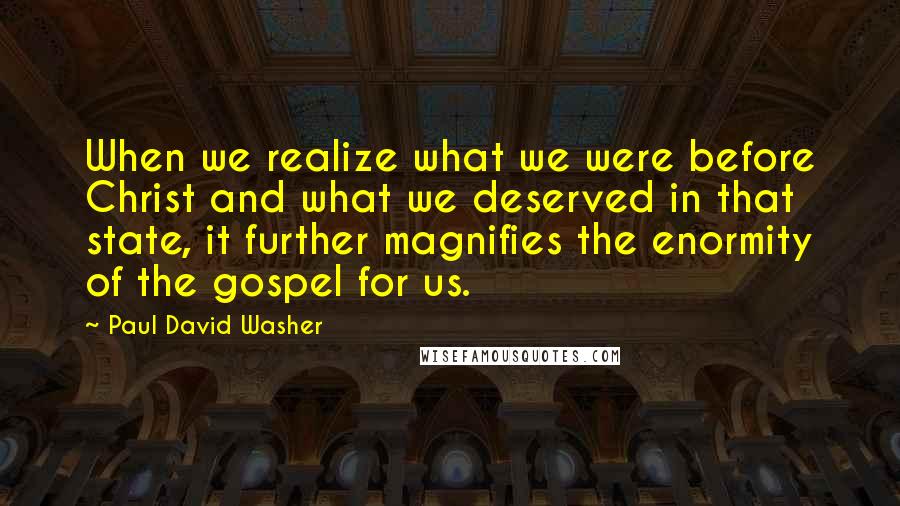 Paul David Washer Quotes: When we realize what we were before Christ and what we deserved in that state, it further magnifies the enormity of the gospel for us.