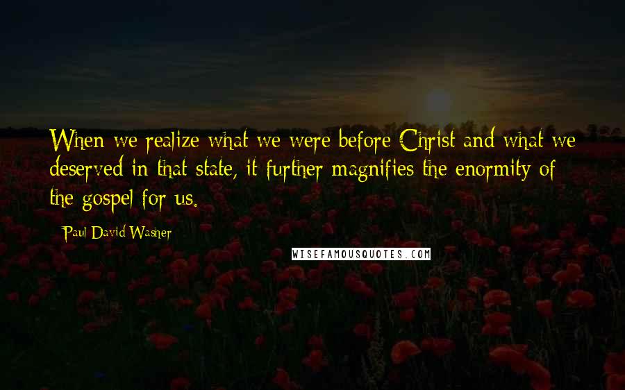 Paul David Washer Quotes: When we realize what we were before Christ and what we deserved in that state, it further magnifies the enormity of the gospel for us.
