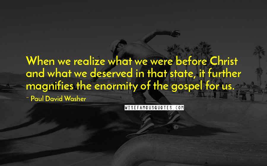 Paul David Washer Quotes: When we realize what we were before Christ and what we deserved in that state, it further magnifies the enormity of the gospel for us.