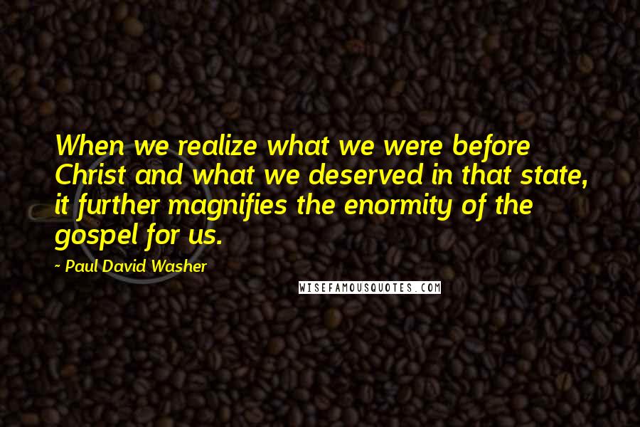 Paul David Washer Quotes: When we realize what we were before Christ and what we deserved in that state, it further magnifies the enormity of the gospel for us.