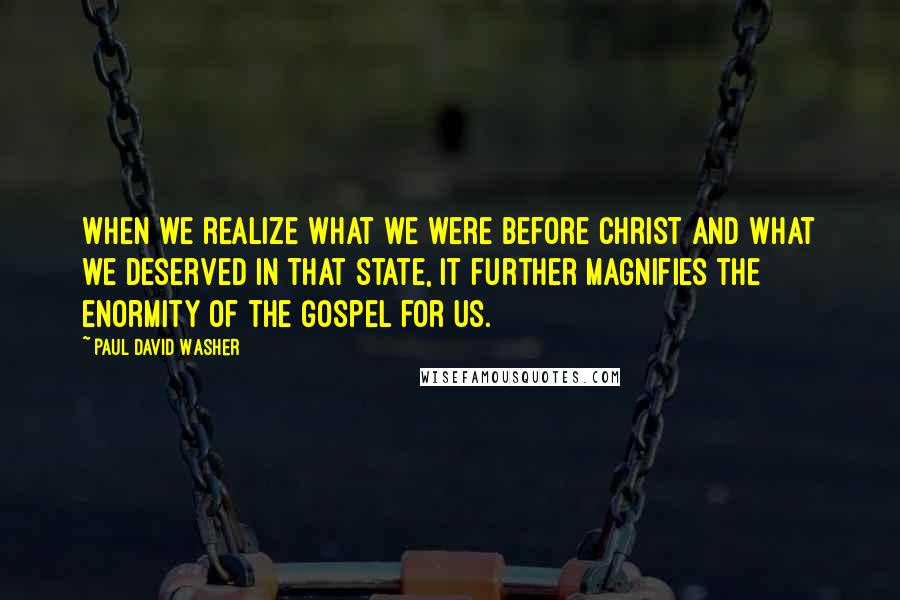 Paul David Washer Quotes: When we realize what we were before Christ and what we deserved in that state, it further magnifies the enormity of the gospel for us.