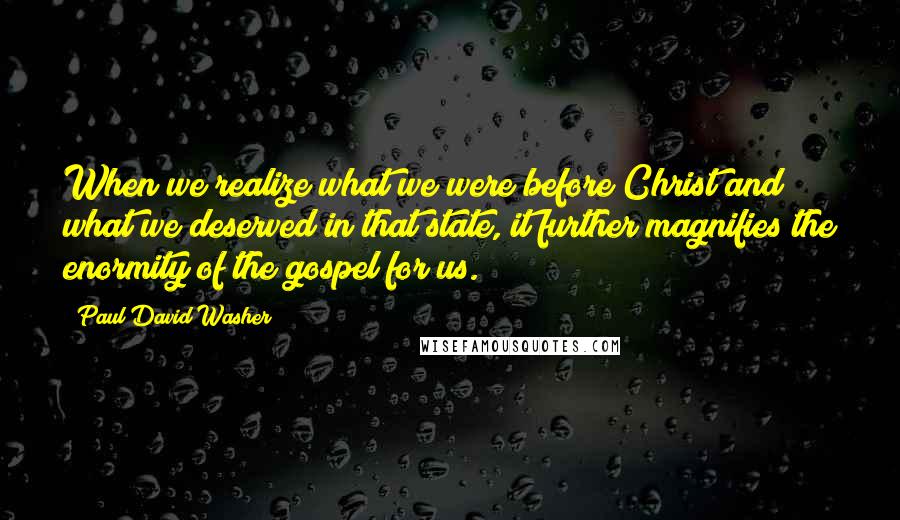 Paul David Washer Quotes: When we realize what we were before Christ and what we deserved in that state, it further magnifies the enormity of the gospel for us.