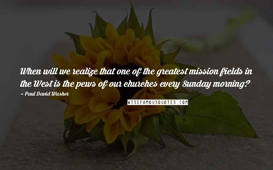 Paul David Washer Quotes: When will we realize that one of the greatest mission fields in the West is the pews of our churches every Sunday morning?