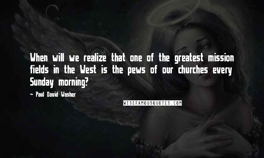 Paul David Washer Quotes: When will we realize that one of the greatest mission fields in the West is the pews of our churches every Sunday morning?