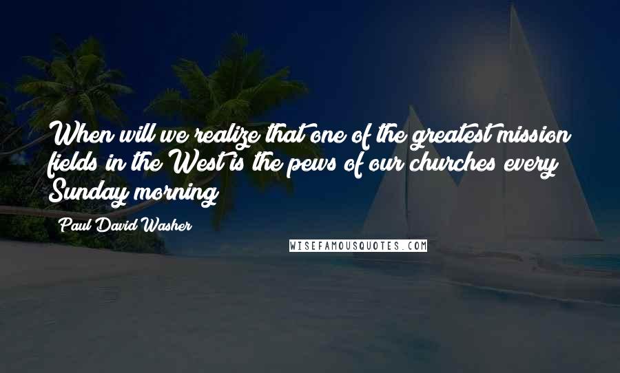 Paul David Washer Quotes: When will we realize that one of the greatest mission fields in the West is the pews of our churches every Sunday morning?